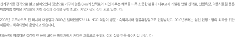 산가꾸기를 천직으로 알고 살아오면서 정성으로 가꾸어 놓은 6km의 산책로와 자연이 주는 혜택을 더욱 소중한 분들과 나누고자 개발된 맨발 산책로, 산림욕장, 약용식물원 등은 아름아름 찾아온 지인들의 지친 심신과 건강을 위한 최고의 자연치유의 장이 되고 있습니다. 2008년 고르바초프 전 러시아 대통령과 2009년 엘라인발도브 UN NGO 의장이 방문ㆍ숙박하시어 명품휴양림으로 인정받았고, 2010년부터는 심신 안정ㆍ병의 회복을 위한 피톤치드 치유의방이 운영되고 있습니다. 대둔산의 아름다운 절경이 한 눈에 보이는 배티재에서 커다란 호흡으로 귀하의 삶의 질을 한층 높이시길 바랍니다.