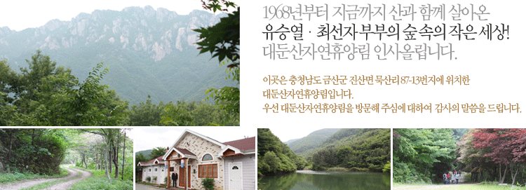 1968년부터 지금까지 산과 함께 살아온 유승열 최선자 부부의 작은세상!
대둔산자연휴양림 인사올립니다.

이곳은 충청남도 금산군 진산면 묵산리 87-13번지에 위치한 대둔산 자연휴양림입니다.
우선 대둔산자연휴양림을 방문해 주심에 대하여 감사의 말씀을 드립니다.