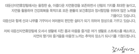 대둔산자연휴양림에서는 울창한 숲, 아름다운 자연환경을 보존하면서 산림의 가치를 최대한 높이고,
자연을 활용하여 건강회복을 목적으로 모든분들의 보건휴양과 정서함양을 위하여 많은 노력을 기울이고있습니다.
대둔산과 함께 산과 나무를 가꾸어서 여러분의 편안한 쉼터가 되기 위하여 정성으로 가꾸고 있습니다.

저희 대둔산자연휴양림에 오셔서 생활에 지친몸과 마음을 즐거운 여가생활로 스트레스를 해소하고,
자연의 향기와 즐거움을 마음껏 느끼는 추억의 장소가 되시기를 기원드립니다.
감사합니다.